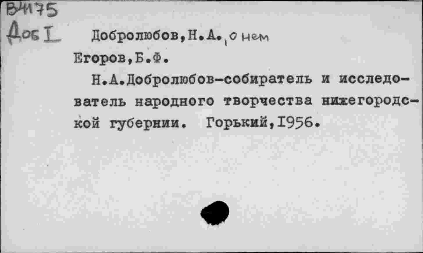 ﻿&НП5
Дос!	Добролюбов,Н,А.(О цеди
Егоров,Б.Ф.
Н.А.Добролюбов-собиратель и исследователь народного творчества нихегородс кой губернии. Горький,1956.